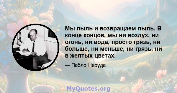 Мы пыль и возвращаем пыль. В конце концов, мы ни воздух, ни огонь, ни вода, просто грязь, ни больше, ни меньше, ни грязь, ни в желтых цветах.