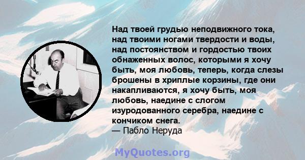 Над твоей грудью неподвижного тока, над твоими ногами твердости и воды, над постоянством и гордостью твоих обнаженных волос, которыми я хочу быть, моя любовь, теперь, когда слезы брошены в хриплые корзины, где они