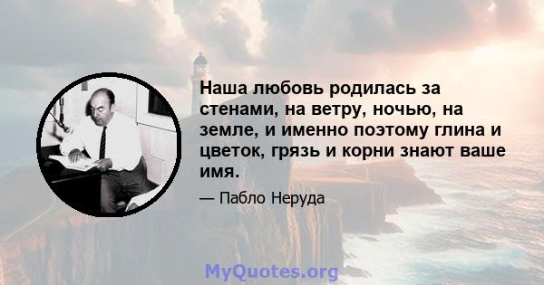 Наша любовь родилась за стенами, на ветру, ночью, на земле, и именно поэтому глина и цветок, грязь и корни знают ваше имя.