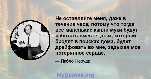 Не оставляйте меня, даже в течение часа, потому что тогда все маленькие капли муки будут работать вместе, дым, который бродят в поисках дома, будет дрейфовать во мне, задыхая мое потерянное сердце.