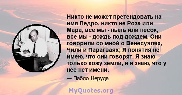 Никто не может претендовать на имя Педро, никто не Роза или Мара, все мы - пыль или песок, все мы - дождь под дождем. Они говорили со мной о Венесуэлях, Чили и Парагваях; Я понятия не имею, что они говорят. Я знаю