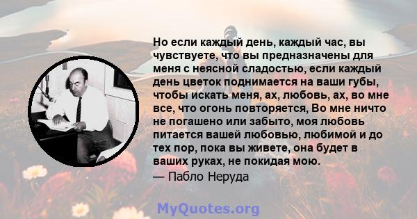 Но если каждый день, каждый час, вы чувствуете, что вы предназначены для меня с неясной сладостью, если каждый день цветок поднимается на ваши губы, чтобы искать меня, ах, любовь, ах, во мне все, что огонь повторяется,