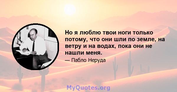 Но я люблю твои ноги только потому, что они шли по земле, на ветру и на водах, пока они не нашли меня.