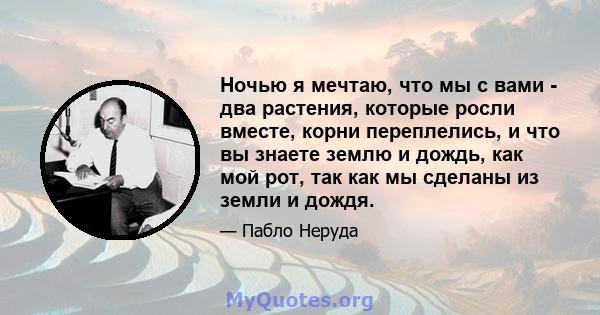 Ночью я мечтаю, что мы с вами - два растения, которые росли вместе, корни переплелись, и что вы знаете землю и дождь, как мой рот, так как мы сделаны из земли и дождя.