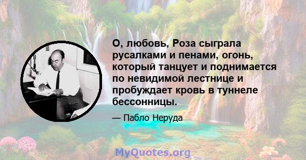 О, любовь, Роза сыграла русалками и пенами, огонь, который танцует и поднимается по невидимой лестнице и пробуждает кровь в туннеле бессонницы.