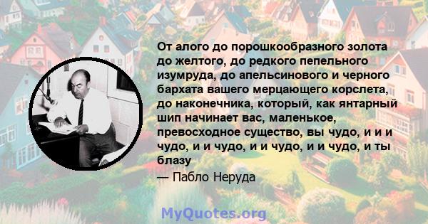 От алого до порошкообразного золота до желтого, до редкого пепельного изумруда, до апельсинового и черного бархата вашего мерцающего корслета, до наконечника, который, как янтарный шип начинает вас, маленькое,