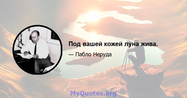 Под вашей кожей луна жива.