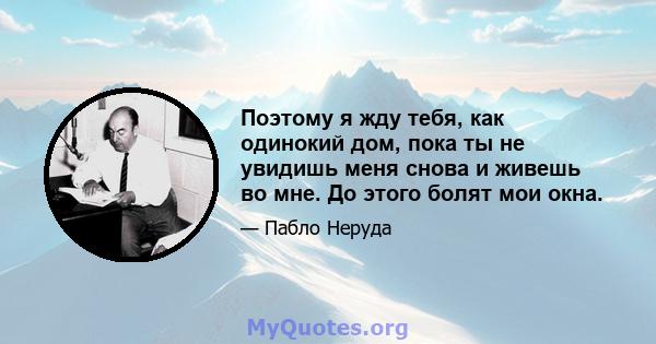 Поэтому я жду тебя, как одинокий дом, пока ты не увидишь меня снова и живешь во мне. До этого болят мои окна.