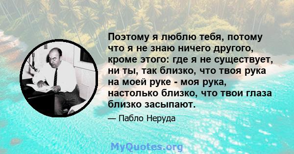 Поэтому я люблю тебя, потому что я не знаю ничего другого, кроме этого: где я не существует, ни ты, так близко, что твоя рука на моей руке - моя рука, настолько близко, что твои глаза близко засыпают.