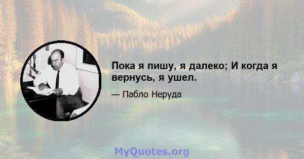 Пока я пишу, я далеко; И когда я вернусь, я ушел.