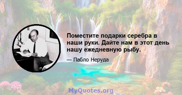 Поместите подарки серебра в наши руки. Дайте нам в этот день нашу ежедневную рыбу.