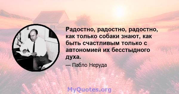 Радостно, радостно, радостно, как только собаки знают, как быть счастливым только с автономией их бесстыдного духа.