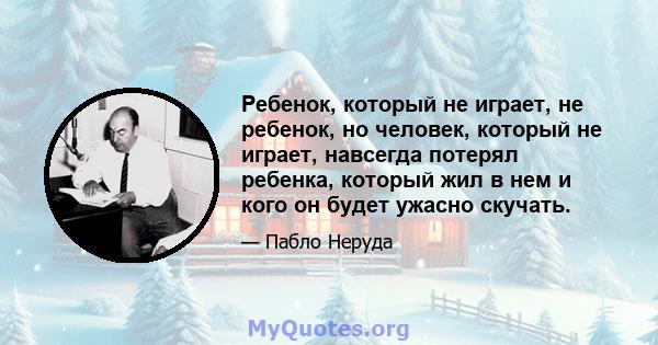 Ребенок, который не играет, не ребенок, но человек, который не играет, навсегда потерял ребенка, который жил в нем и кого он будет ужасно скучать.