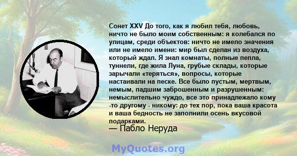 Сонет XXV До того, как я любил тебя, любовь, ничто не было моим собственным: я колебался по улицам, среди объектов: ничто не имело значения или не имело имени: мир был сделан из воздуха, который ждал. Я знал комнаты,