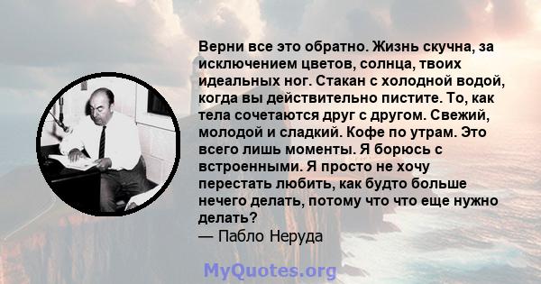 Верни все это обратно. Жизнь скучна, за исключением цветов, солнца, твоих идеальных ног. Стакан с холодной водой, когда вы действительно пистите. То, как тела сочетаются друг с другом. Свежий, молодой и сладкий. Кофе по 