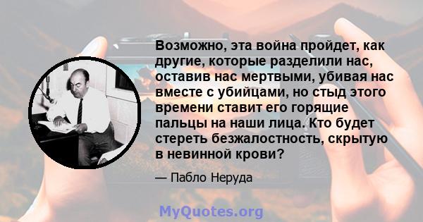 Возможно, эта война пройдет, как другие, которые разделили нас, оставив нас мертвыми, убивая нас вместе с убийцами, но стыд этого времени ставит его горящие пальцы на наши лица. Кто будет стереть безжалостность, скрытую 