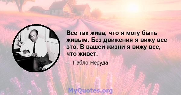 Все так жива, что я могу быть живым. Без движения я вижу все это. В вашей жизни я вижу все, что живет.