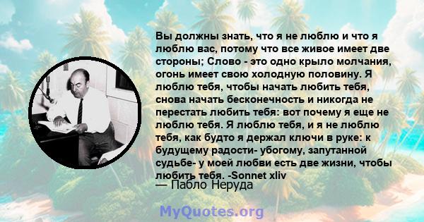 Вы должны знать, что я не люблю и что я люблю вас, потому что все живое имеет две стороны; Слово - это одно крыло молчания, огонь имеет свою холодную половину. Я люблю тебя, чтобы начать любить тебя, снова начать