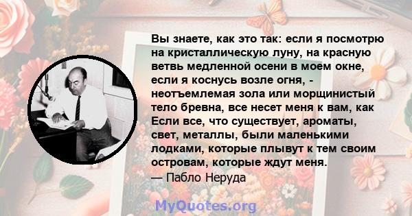 Вы знаете, как это так: если я посмотрю на кристаллическую луну, на красную ветвь медленной осени в моем окне, если я коснусь возле огня, - неотъемлемая зола или морщинистый тело бревна, все несет меня к вам, как Если