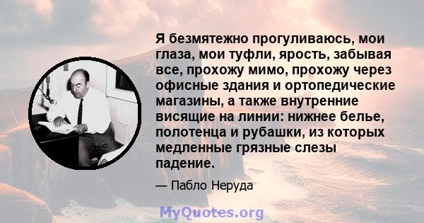 Я безмятежно прогуливаюсь, мои глаза, мои туфли, ярость, забывая все, прохожу мимо, прохожу через офисные здания и ортопедические магазины, а также внутренние висящие на линии: нижнее белье, полотенца и рубашки, из