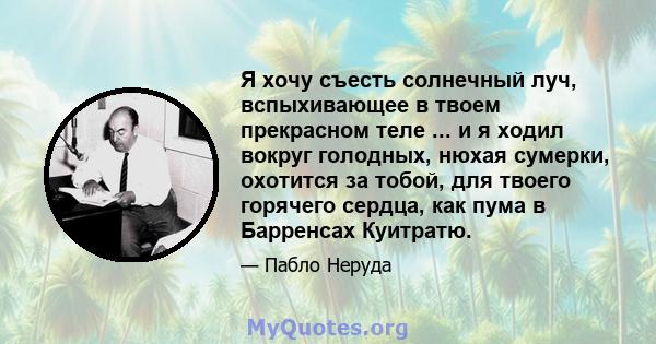 Я хочу съесть солнечный луч, вспыхивающее в твоем прекрасном теле ... и я ходил вокруг голодных, нюхая сумерки, охотится за тобой, для твоего горячего сердца, как пума в Барренсах Куитратю.