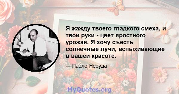 Я жажду твоего гладкого смеха, и твои руки - цвет яростного урожая. Я хочу съесть солнечные лучи, вспыхивающие в вашей красоте.