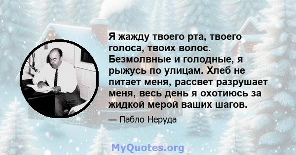 Я жажду твоего рта, твоего голоса, твоих волос. Безмолвные и голодные, я рыжусь по улицам. Хлеб не питает меня, рассвет разрушает меня, весь день я охотиюсь за жидкой мерой ваших шагов.