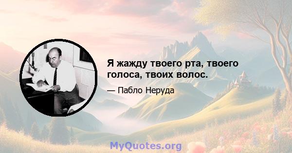 Я жажду твоего рта, твоего голоса, твоих волос.