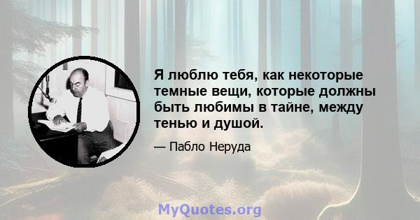 Я люблю тебя, как некоторые темные вещи, которые должны быть любимы в тайне, между тенью и душой.