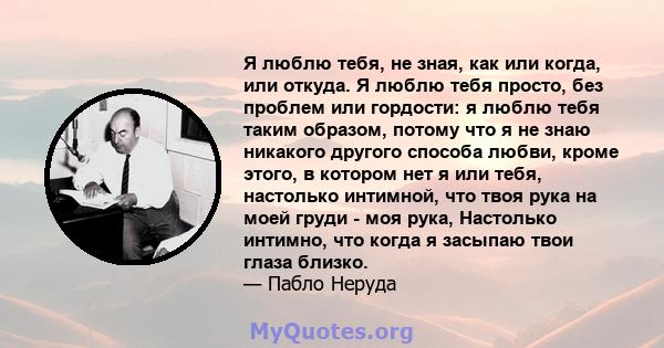 Я люблю тебя, не зная, как или когда, или откуда. Я люблю тебя просто, без проблем или гордости: я люблю тебя таким образом, потому что я не знаю никакого другого способа любви, кроме этого, в котором нет я или тебя,