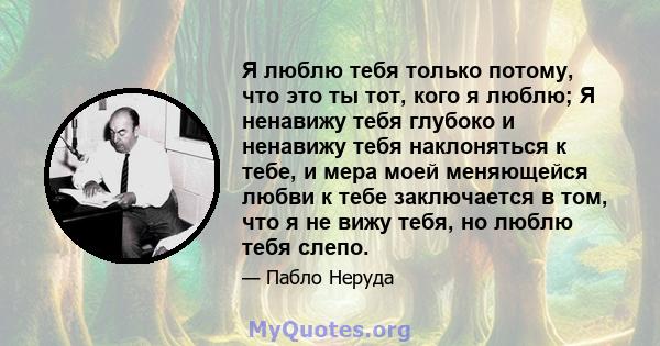 Я люблю тебя только потому, что это ты тот, кого я люблю; Я ненавижу тебя глубоко и ненавижу тебя наклоняться к тебе, и мера моей меняющейся любви к тебе заключается в том, что я не вижу тебя, но люблю тебя слепо.