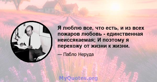 Я люблю все, что есть, и из всех пожаров любовь - единственная неиссякаемая; И поэтому я перехожу от жизни к жизни.