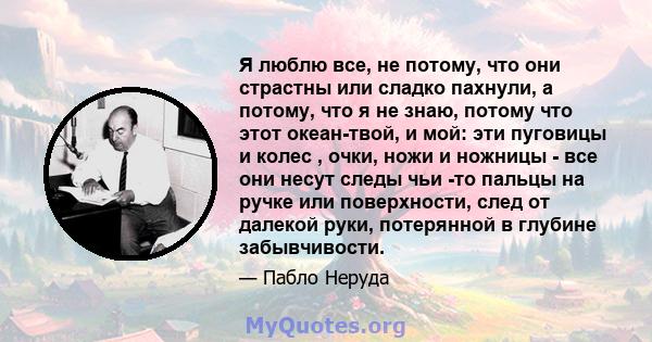 Я люблю все, не потому, что они страстны или сладко пахнули, а потому, что я не знаю, потому что этот океан-твой, и мой: эти пуговицы и колес , очки, ножи и ножницы - все они несут следы чьи -то пальцы на ручке или