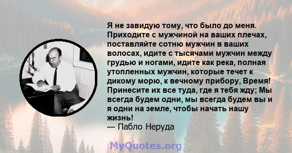 Я не завидую тому, что было до меня. Приходите с мужчиной на ваших плечах, поставляйте сотню мужчин в ваших волосах, идите с тысячами мужчин между грудью и ногами, идите как река, полная утопленных мужчин, которые течет 