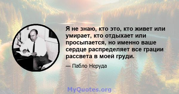 Я не знаю, кто это, кто живет или умирает, кто отдыхает или просыпается, но именно ваше сердце распределяет все грации рассвета в моей груди.