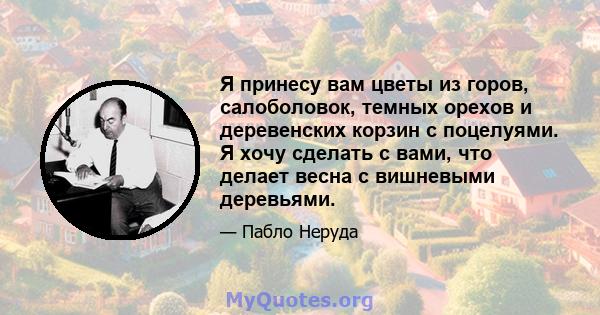 Я принесу вам цветы из горов, салоболовок, темных орехов и деревенских корзин с поцелуями. Я хочу сделать с вами, что делает весна с вишневыми деревьями.