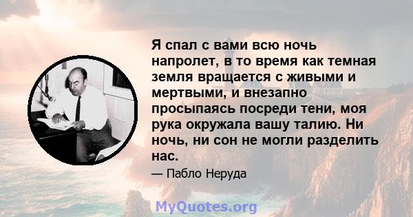 Я спал с вами всю ночь напролет, в то время как темная земля вращается с живыми и мертвыми, и внезапно просыпаясь посреди тени, моя рука окружала вашу талию. Ни ночь, ни сон не могли разделить нас.