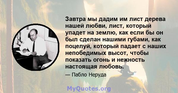 Завтра мы дадим им лист дерева нашей любви, лист, который упадет на землю, как если бы он был сделан нашими губами, как поцелуй, который падает с наших непобедимых высот, чтобы показать огонь и нежность настоящая любовь.