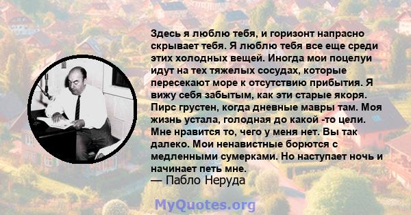 Здесь я люблю тебя, и горизонт напрасно скрывает тебя. Я люблю тебя все еще среди этих холодных вещей. Иногда мои поцелуи идут на тех тяжелых сосудах, которые пересекают море к отсутствию прибытия. Я вижу себя забытым,