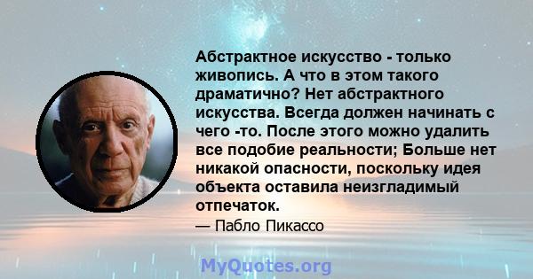 Абстрактное искусство - только живопись. А что в этом такого драматично? Нет абстрактного искусства. Всегда должен начинать с чего -то. После этого можно удалить все подобие реальности; Больше нет никакой опасности,