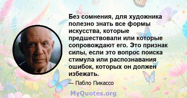 Без сомнения, для художника полезно знать все формы искусства, которые предшествовали или которые сопровождают его. Это признак силы, если это вопрос поиска стимула или распознавания ошибок, которых он должен избежать.