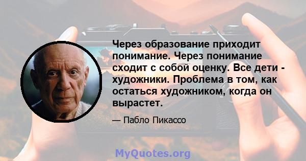 Через образование приходит понимание. Через понимание сходит с собой оценку. Все дети - художники. Проблема в том, как остаться художником, когда он вырастет.