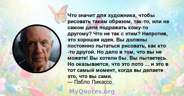 Что значит для художника, чтобы рисовать таким образом, так-то, или на самом деле подражать кому-то другому? Что не так с этим? Напротив, это хорошая идея. Вы должны постоянно пытаться рисовать, как кто -то другой. Но