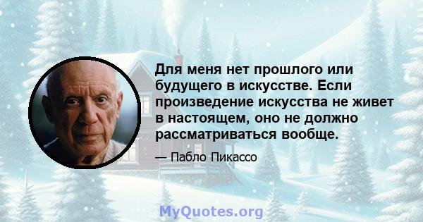 Для меня нет прошлого или будущего в искусстве. Если произведение искусства не живет в настоящем, оно не должно рассматриваться вообще.