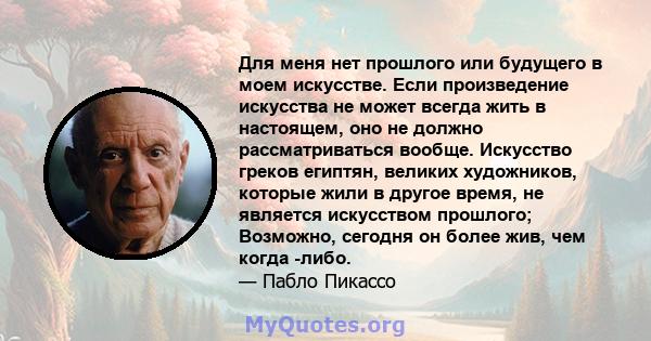 Для меня нет прошлого или будущего в моем искусстве. Если произведение искусства не может всегда жить в настоящем, оно не должно рассматриваться вообще. Искусство греков египтян, великих художников, которые жили в