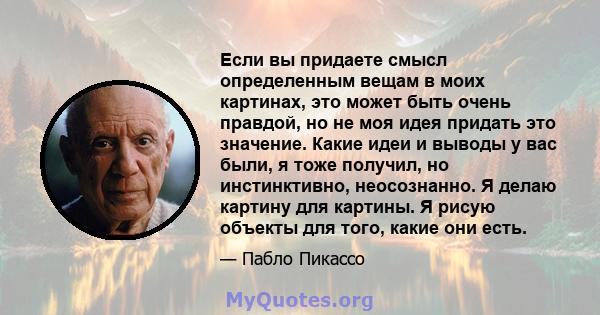 Если вы придаете смысл определенным вещам в моих картинах, это может быть очень правдой, но не моя идея придать это значение. Какие идеи и выводы у вас были, я тоже получил, но инстинктивно, неосознанно. Я делаю картину 