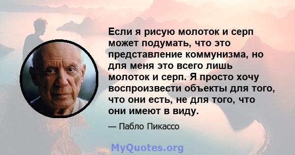 Если я рисую молоток и серп может подумать, что это представление коммунизма, но для меня это всего лишь молоток и серп. Я просто хочу воспроизвести объекты для того, что они есть, не для того, что они имеют в виду.