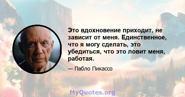 Это вдохновение приходит, не зависит от меня. Единственное, что я могу сделать, это убедиться, что это ловит меня, работая.