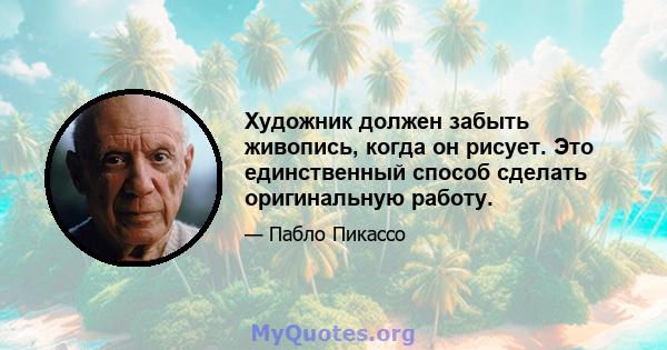 Художник должен забыть живопись, когда он рисует. Это единственный способ сделать оригинальную работу.