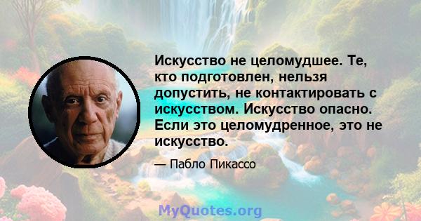 Искусство не целомудшее. Те, кто подготовлен, нельзя допустить, не контактировать с искусством. Искусство опасно. Если это целомудренное, это не искусство.